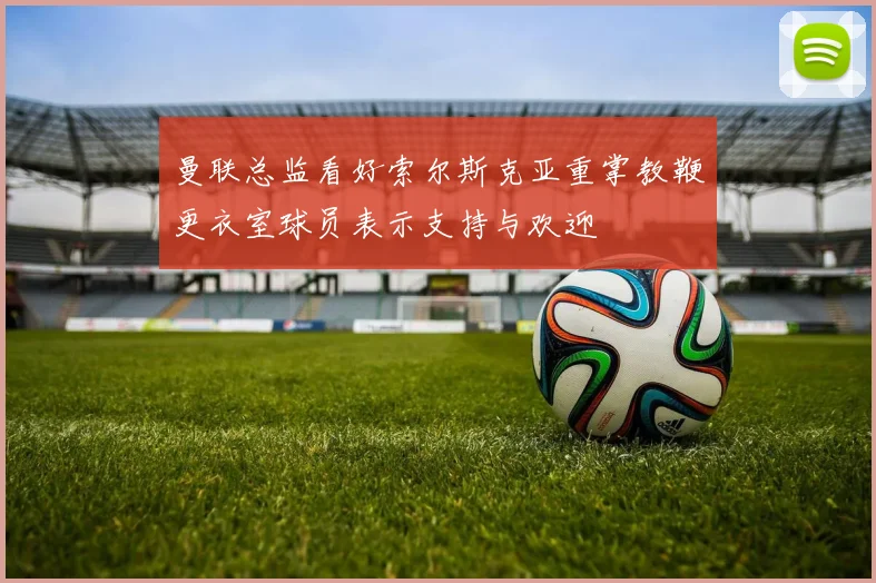 曼联总监看好索尔斯克亚重掌教鞭更衣室球员表示支持与欢迎