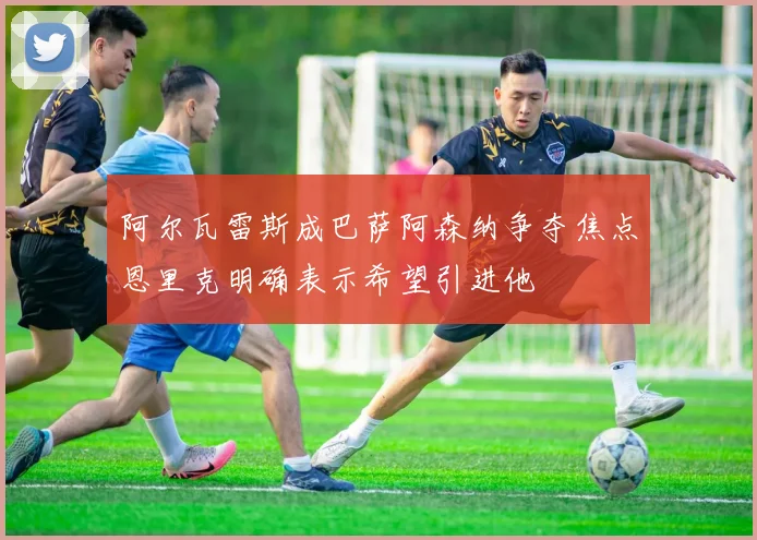 阿尔瓦雷斯成巴萨阿森纳争夺焦点恩里克明确表示希望引进他