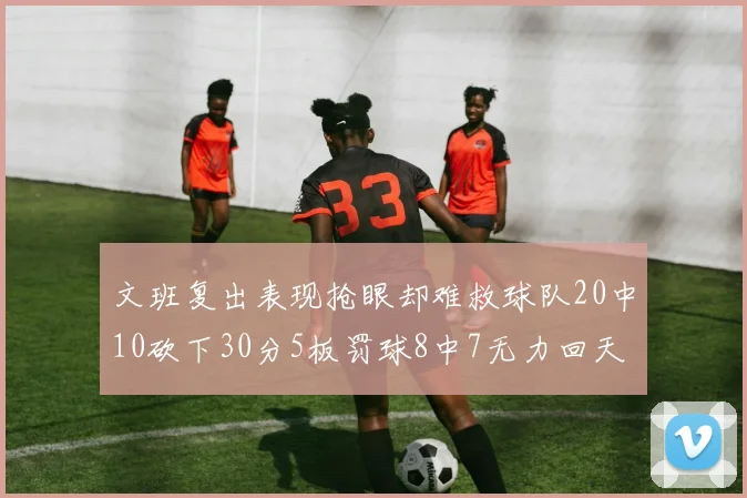 文班复出表现抢眼却难救球队20中10砍下30分5板罚球8中7无力回天