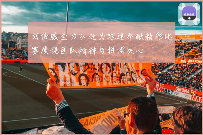 刘俊威全力以赴为球迷奉献精彩比赛展现团队精神与拼搏决心
