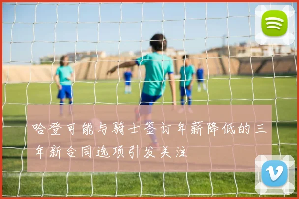 哈登可能与骑士签订年薪降低的三年新合同选项引发关注