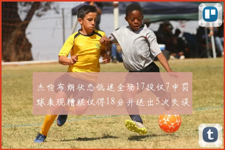 杰伦布朗状态低迷全场17投仅7中罚球表现糟糕仅得18分并送出5次失误