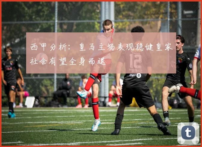 西甲分析：皇马主场表现稳健皇家社会有望全身而退