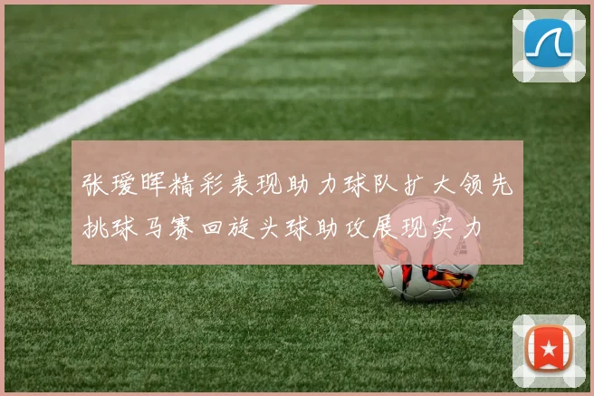 张瑷晖精彩表现助力球队扩大领先挑球马赛回旋头球助攻展现实力