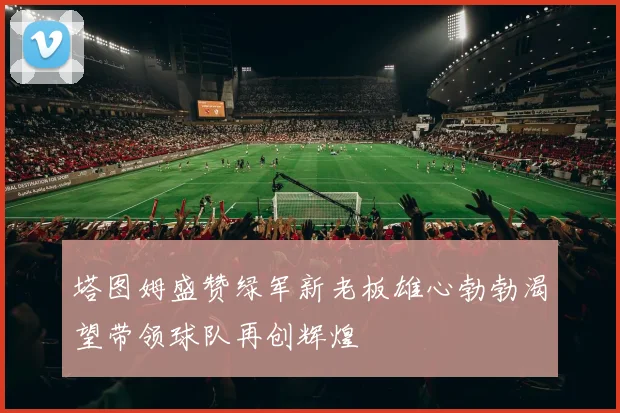 塔图姆盛赞绿军新老板雄心勃勃渴望带领球队再创辉煌