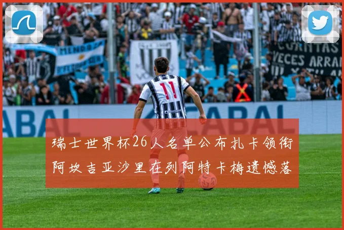 瑞士世界杯26人名单公布扎卡领衔阿坎吉亚沙里在列阿特卡梅遗憾落选