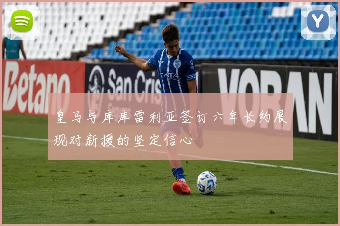 皇马与库库雷利亚签订六年长约展现对新援的坚定信心