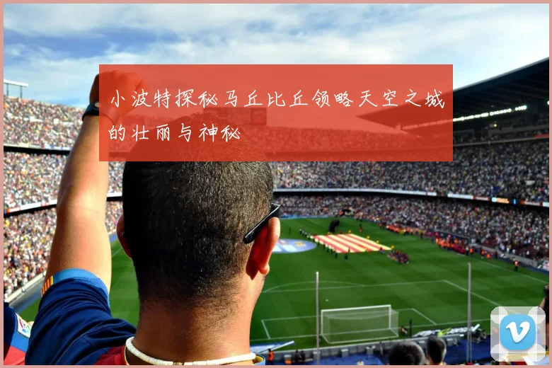 小波特探秘马丘比丘领略天空之城的壮丽与神秘